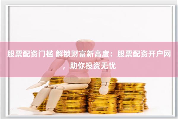 股票配资门槛 解锁财富新高度：股票配资开户网，助你投资无忧