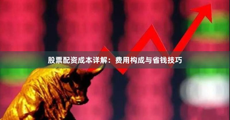 股票配资成本详解：费用构成与省钱技巧